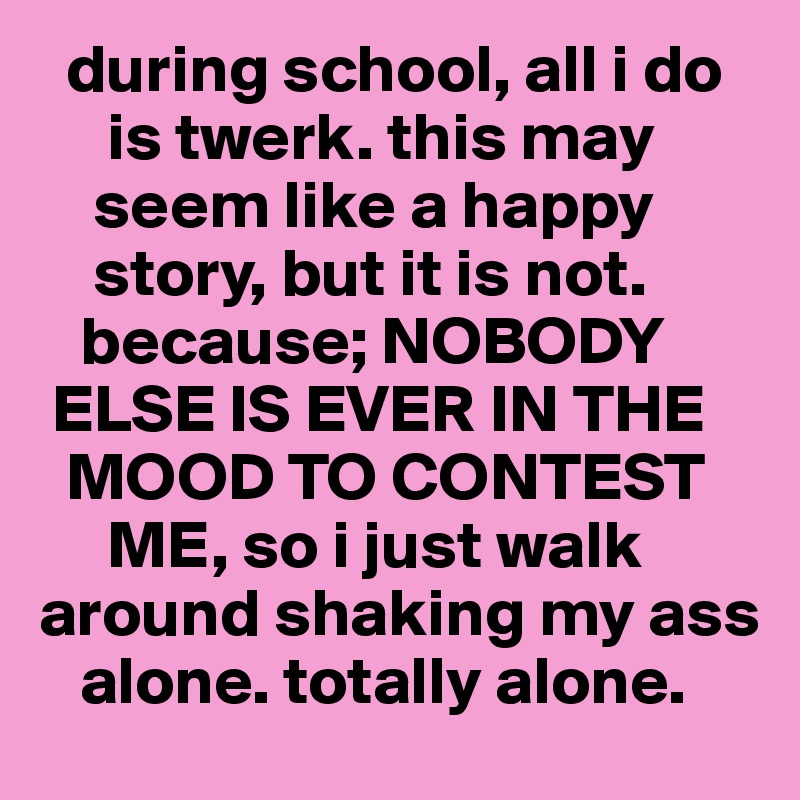   during school, all i do
     is twerk. this may 
    seem like a happy 
    story, but it is not. 
   because; NOBODY 
 ELSE IS EVER IN THE 
  MOOD TO CONTEST 
     ME, so i just walk around shaking my ass 
   alone. totally alone.