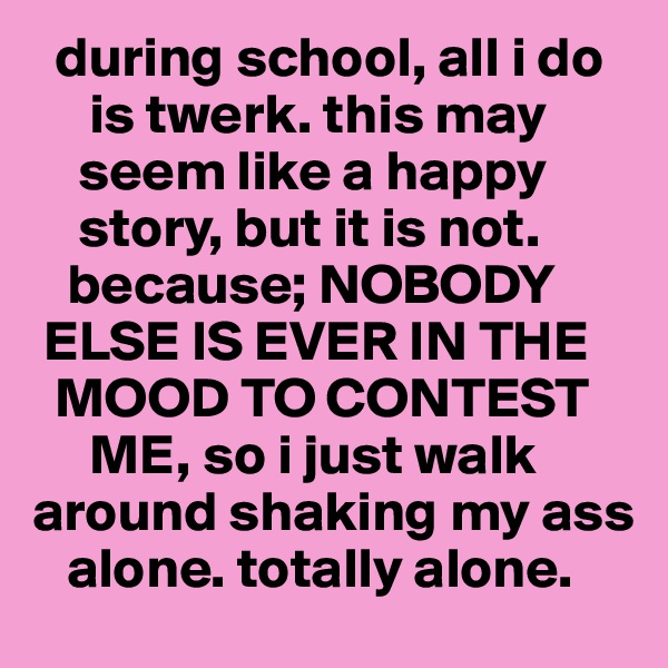   during school, all i do
     is twerk. this may 
    seem like a happy 
    story, but it is not. 
   because; NOBODY 
 ELSE IS EVER IN THE 
  MOOD TO CONTEST 
     ME, so i just walk around shaking my ass 
   alone. totally alone.