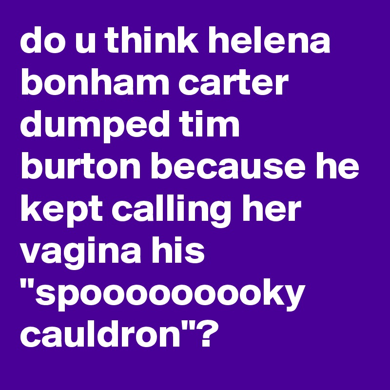do u think helena bonham carter dumped tim burton because he kept calling her vagina his "spooooooooky cauldron"?