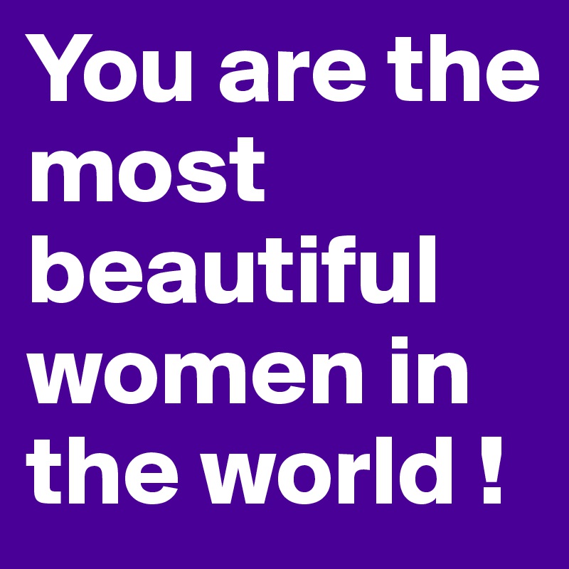 You are the most beautiful women in the world !