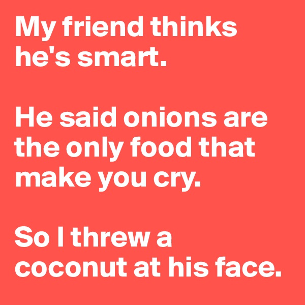 My friend thinks he's smart. 

He said onions are the only food that make you cry. 

So I threw a coconut at his face.