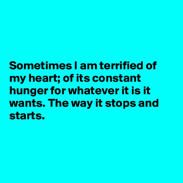



Sometimes I am terrified of my heart; of its constant hunger for whatever it is it wants. The way it stops and starts. 



                                                  