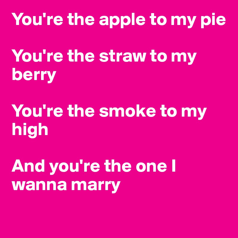 You're the apple to my pie

You're the straw to my berry

You're the smoke to my high

And you're the one I wanna marry
