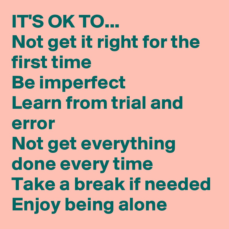 IT'S OK TO...
Not get it right for the first time
Be imperfect
Learn from trial and error
Not get everything done every time
Take a break if needed Enjoy being alone