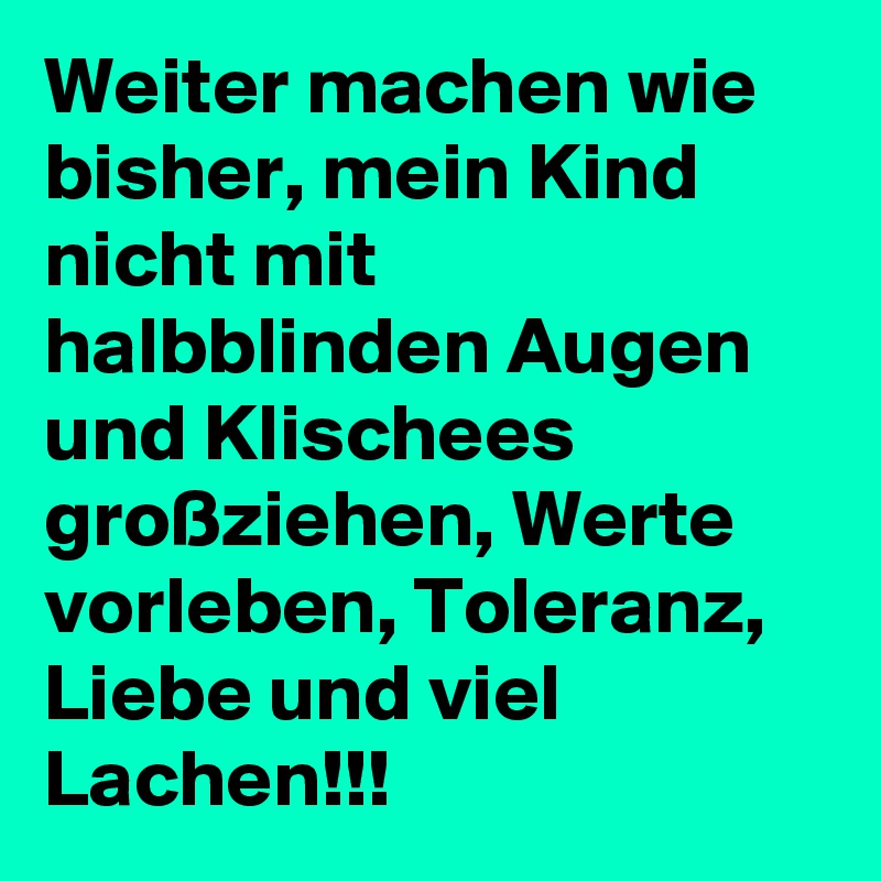 Weiter machen wie bisher, mein Kind nicht mit halbblinden Augen und Klischees großziehen, Werte vorleben, Toleranz, Liebe und viel Lachen!!!