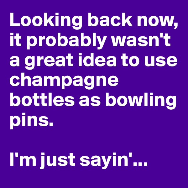 Looking back now, it probably wasn't a great idea to use champagne bottles as bowling pins.

I'm just sayin'...