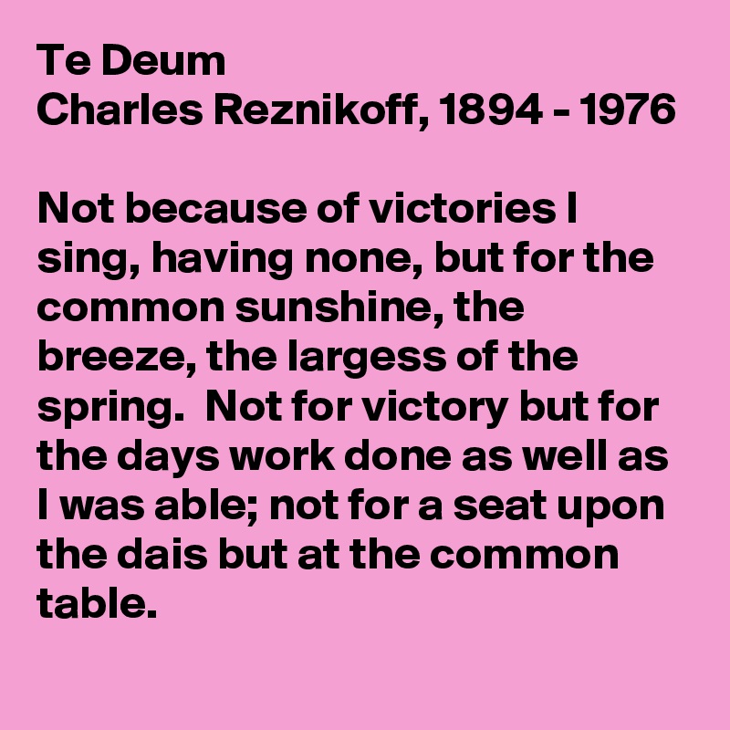 Te Deum
Charles Reznikoff, 1894 - 1976 

Not because of victories I sing, having none, but for the common sunshine, the breeze, the largess of the spring.  Not for victory but for the days work done as well as I was able; not for a seat upon the dais but at the common table.