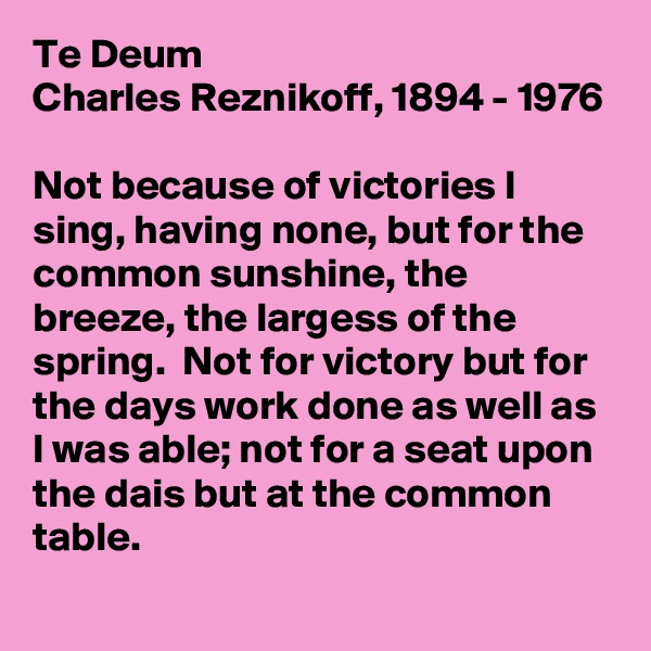 Te Deum
Charles Reznikoff, 1894 - 1976 

Not because of victories I sing, having none, but for the common sunshine, the breeze, the largess of the spring.  Not for victory but for the days work done as well as I was able; not for a seat upon the dais but at the common table.