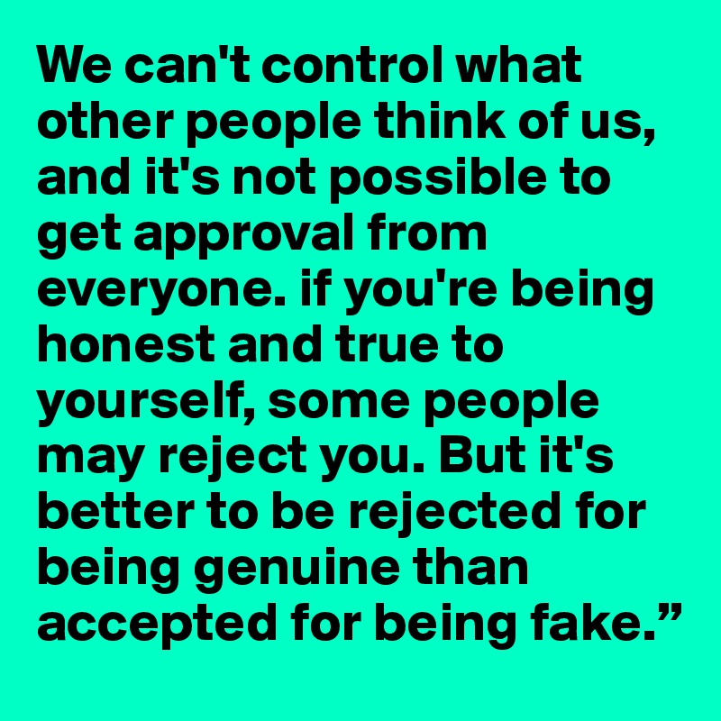 We can't control what other people think of us, and it's not possible to get approval from everyone. if you're being honest and true to yourself, some people may reject you. But it's better to be rejected for being genuine than accepted for being fake.”