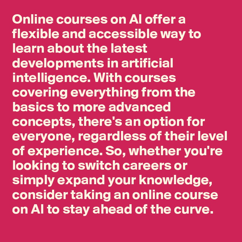 Online courses on AI offer a flexible and accessible way to learn about the latest developments in artificial intelligence. With courses covering everything from the basics to more advanced concepts, there's an option for everyone, regardless of their level of experience. So, whether you're looking to switch careers or simply expand your knowledge, consider taking an online course on AI to stay ahead of the curve.