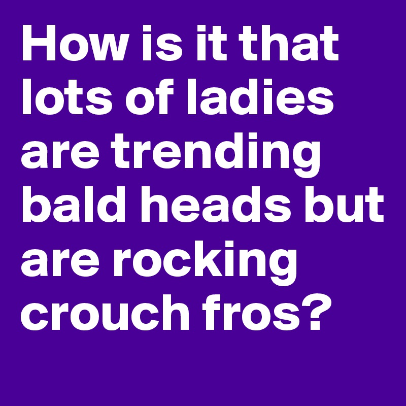 How is it that lots of ladies are trending bald heads but are rocking crouch fros?
