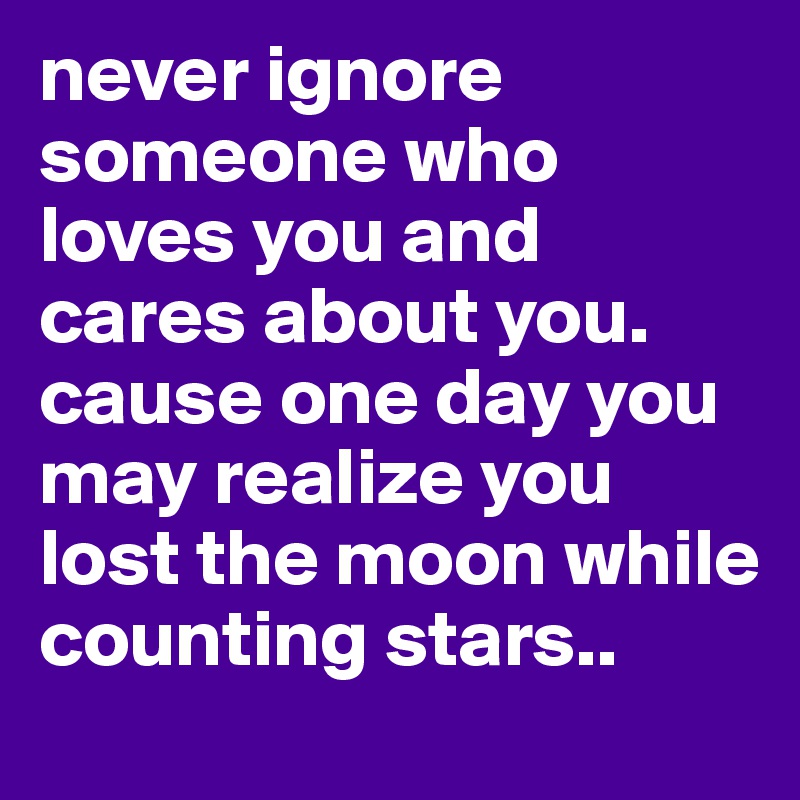never ignore someone who loves you and cares about you. cause one day you may realize you lost the moon while counting stars..
