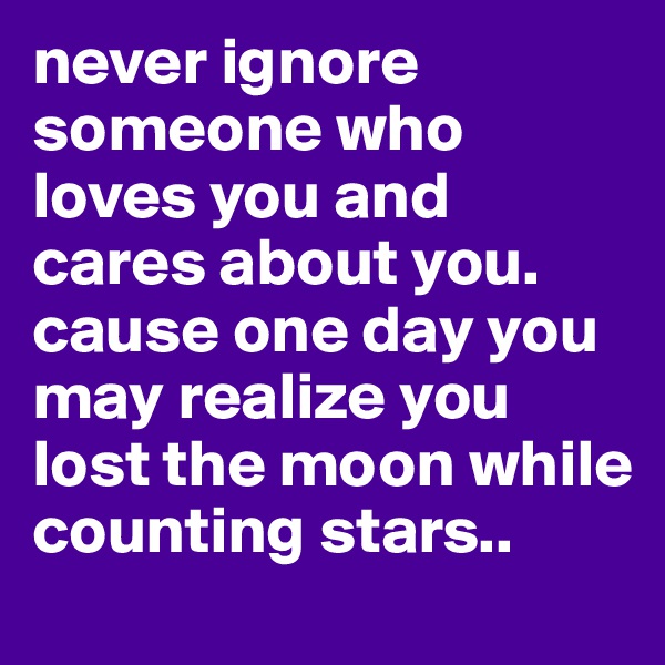 never ignore someone who loves you and cares about you. cause one day you may realize you lost the moon while counting stars..