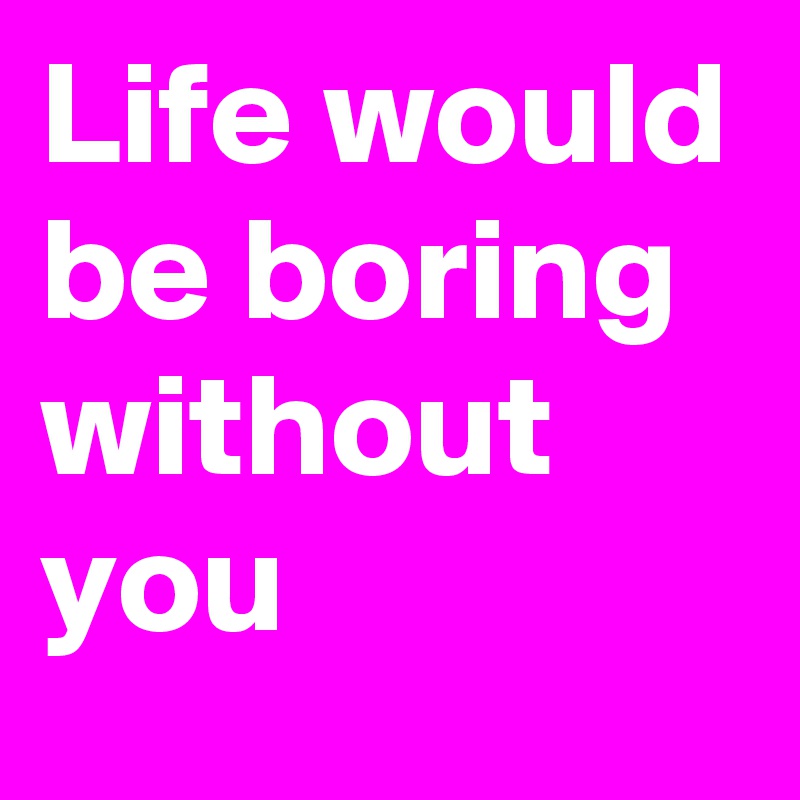 Life would be boring without you 