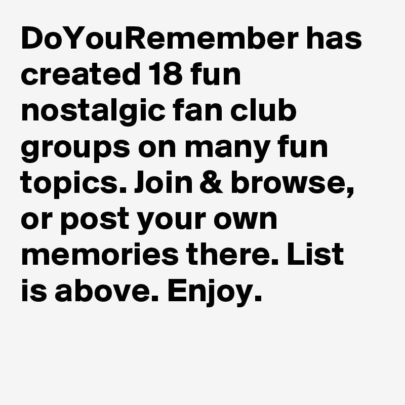 DoYouRemember has created 18 fun nostalgic fan club groups on many fun topics. Join & browse, or post your own memories there. List is above. Enjoy.

 