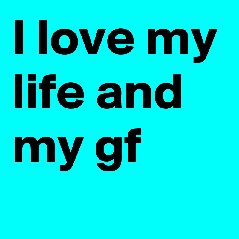 I love my life and my gf