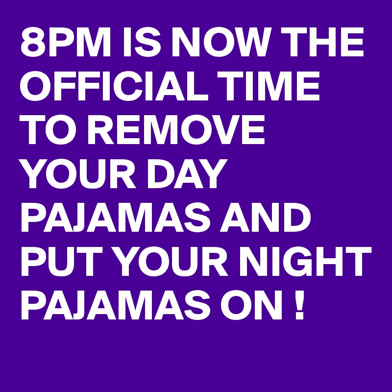 8PM IS NOW THE OFFICIAL TIME TO REMOVE YOUR DAY PAJAMAS AND PUT YOUR NIGHT PAJAMAS ON !
