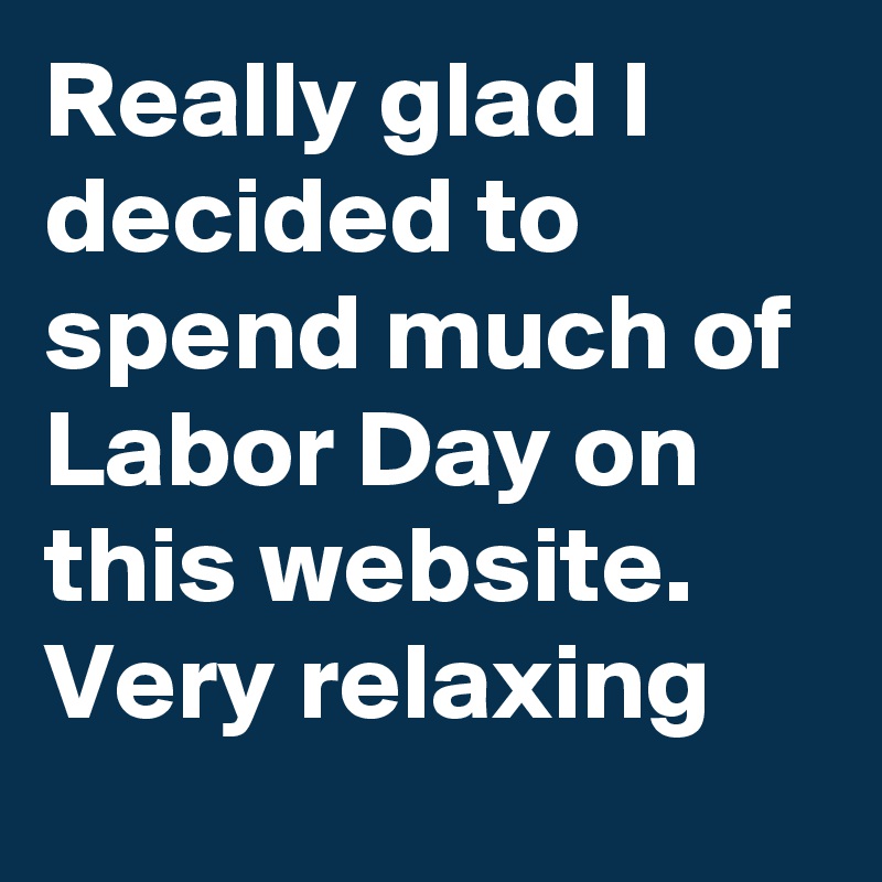 Really glad I decided to spend much of Labor Day on this website. Very relaxing