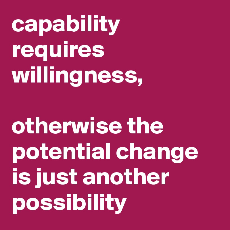 capability requires willingness, 

otherwise the potential change is just another possibility