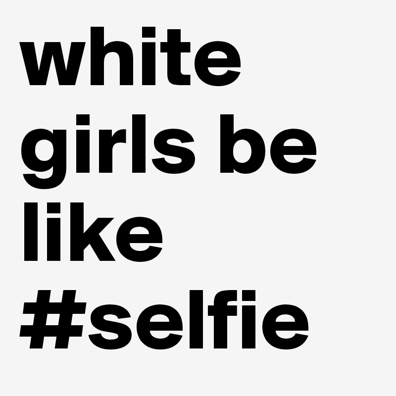 white girls be like 
#selfie
