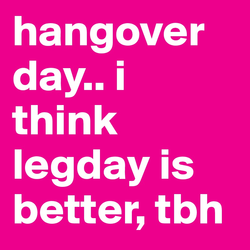 hangover day.. i think legday is better, tbh