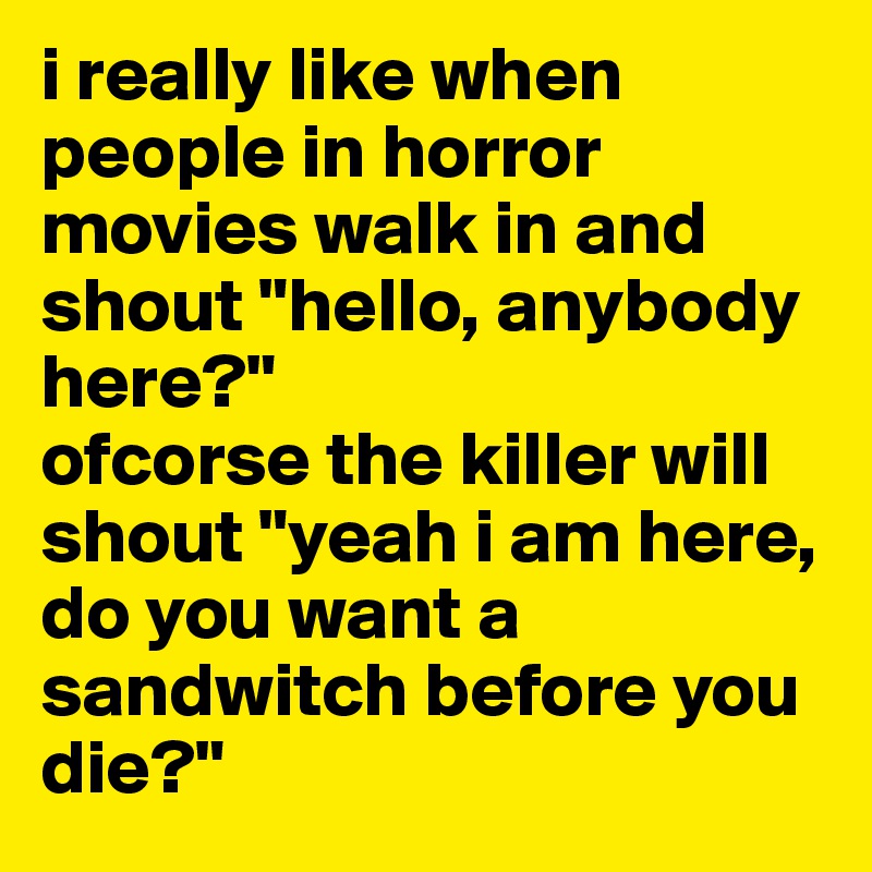 i really like when people in horror movies walk in and shout "hello, anybody here?" 
ofcorse the killer will shout "yeah i am here, do you want a sandwitch before you die?"