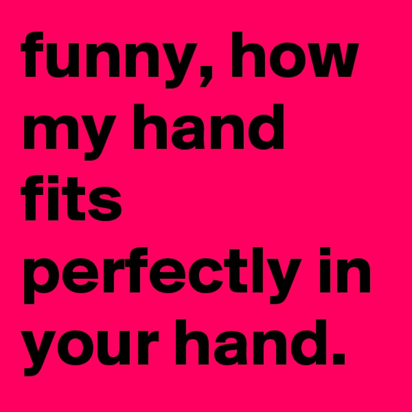 funny, how my hand fits perfectly in your hand.