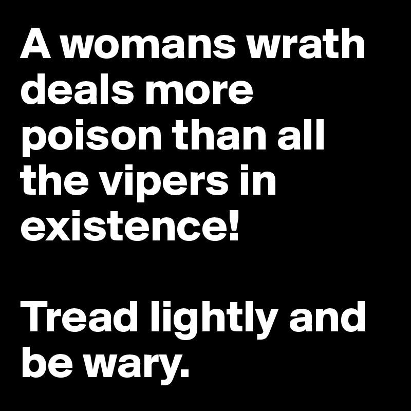 A womans wrath deals more poison than all the vipers in existence!

Tread lightly and be wary.