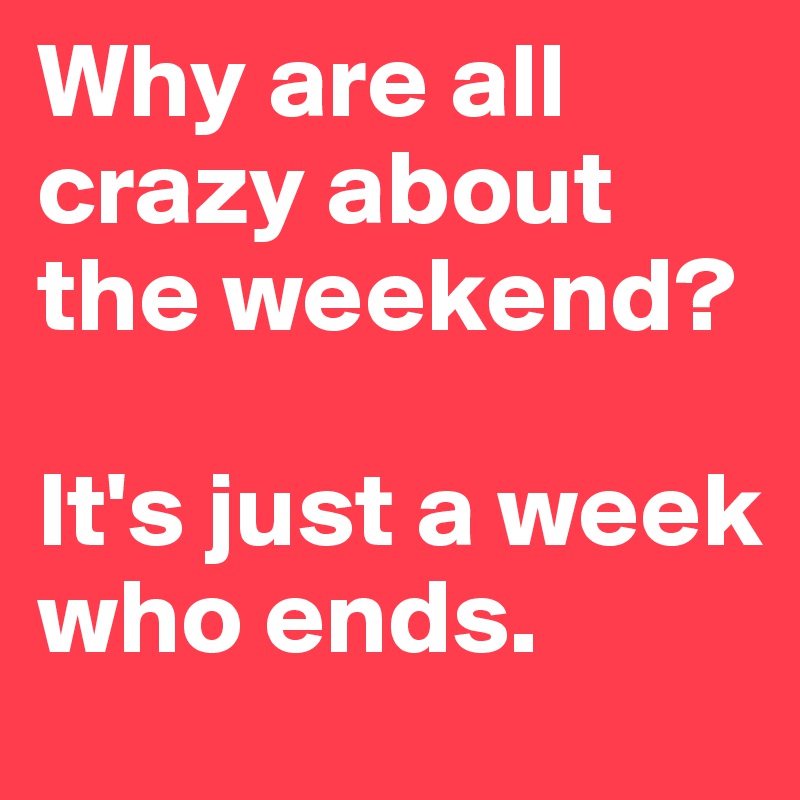Why are all crazy about the weekend? 

It's just a week who ends.