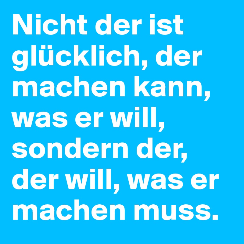 Nicht der ist glücklich, der machen kann, was er will, sondern der, der will, was er machen muss.