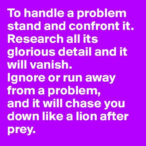 To handle a problem stand and confront it. 
Research all its glorious detail and it will vanish.
Ignore or run away from a problem,          and it will chase you down like a lion after prey.  