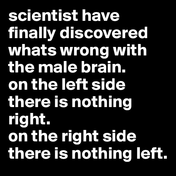 scientist have finally discovered whats wrong with the male brain. 
on the left side there is nothing right.
on the right side there is nothing left.