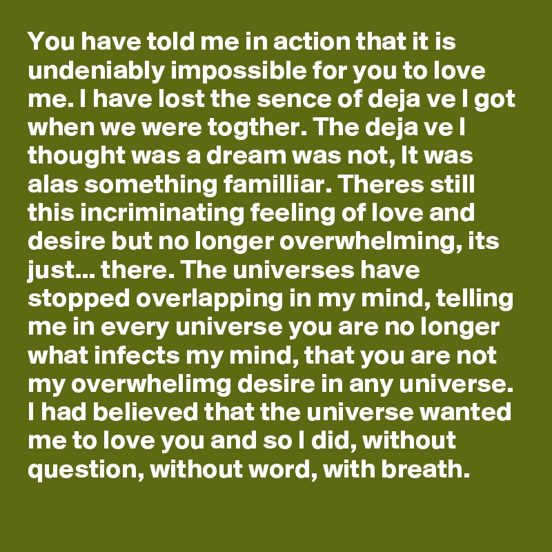 You have told me in action that it is undeniably impossible for you to love me. I have lost the sence of deja ve I got when we were togther. The deja ve I thought was a dream was not, It was alas something familliar. Theres still this incriminating feeling of love and desire but no longer overwhelming, its just... there. The universes have stopped overlapping in my mind, telling me in every universe you are no longer what infects my mind, that you are not my overwhelimg desire in any universe. I had believed that the universe wanted me to love you and so I did, without question, without word, with breath. 