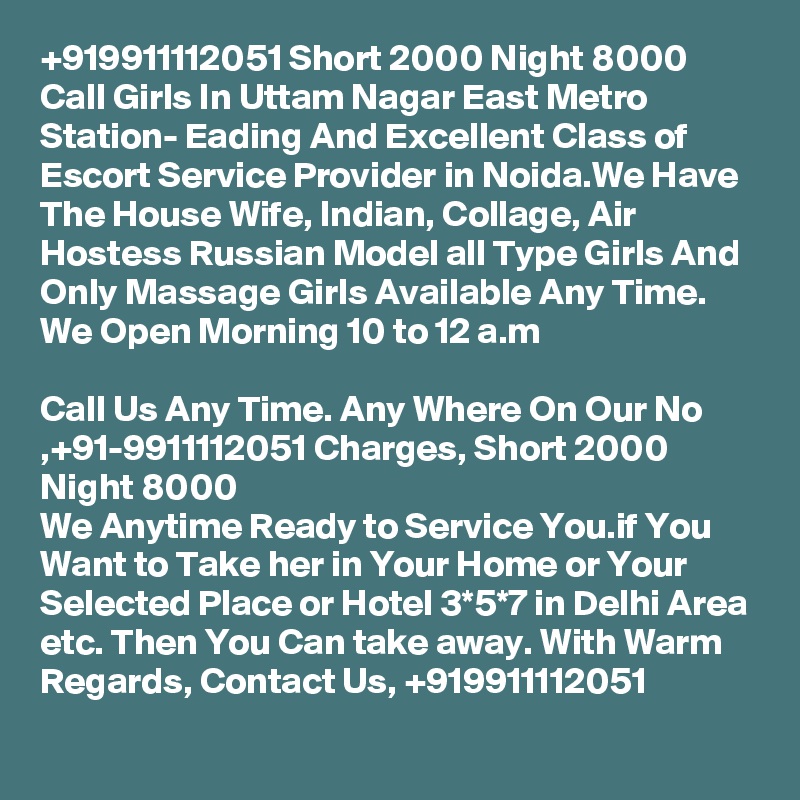 +919911112051 Short 2000 Night 8000 Call Girls In Uttam Nagar East Metro Station- Eading And Excellent Class of Escort Service Provider in Noida.We Have The House Wife, Indian, Collage, Air Hostess Russian Model all Type Girls And Only Massage Girls Available Any Time. We Open Morning 10 to 12 a.m

Call Us Any Time. Any Where On Our No ,+91-9911112051 Charges, Short 2000 Night 8000
We Anytime Ready to Service You.if You Want to Take her in Your Home or Your Selected Place or Hotel 3*5*7 in Delhi Area etc. Then You Can take away. With Warm Regards, Contact Us, +919911112051