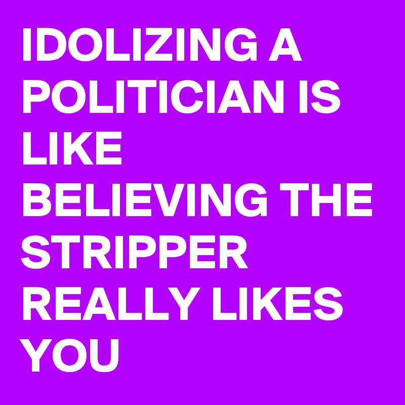 IDOLIZING A POLITICIAN IS  LIKE BELIEVING THE STRIPPER REALLY LIKES YOU