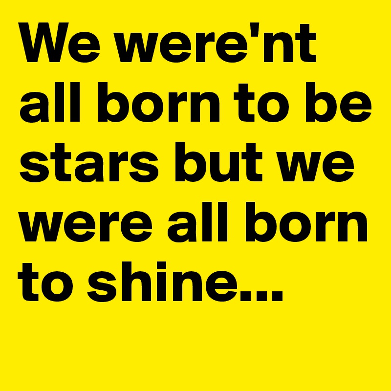 We were'nt all born to be stars but we were all born to shine...