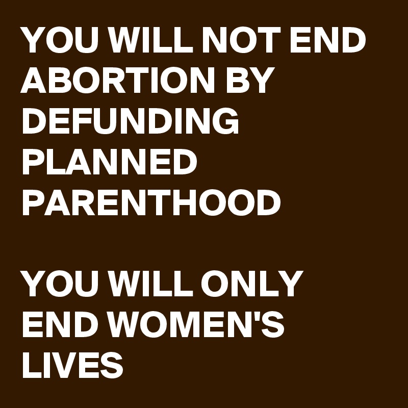 YOU WILL NOT END ABORTION BY DEFUNDING PLANNED PARENTHOOD

YOU WILL ONLY END WOMEN'S LIVES