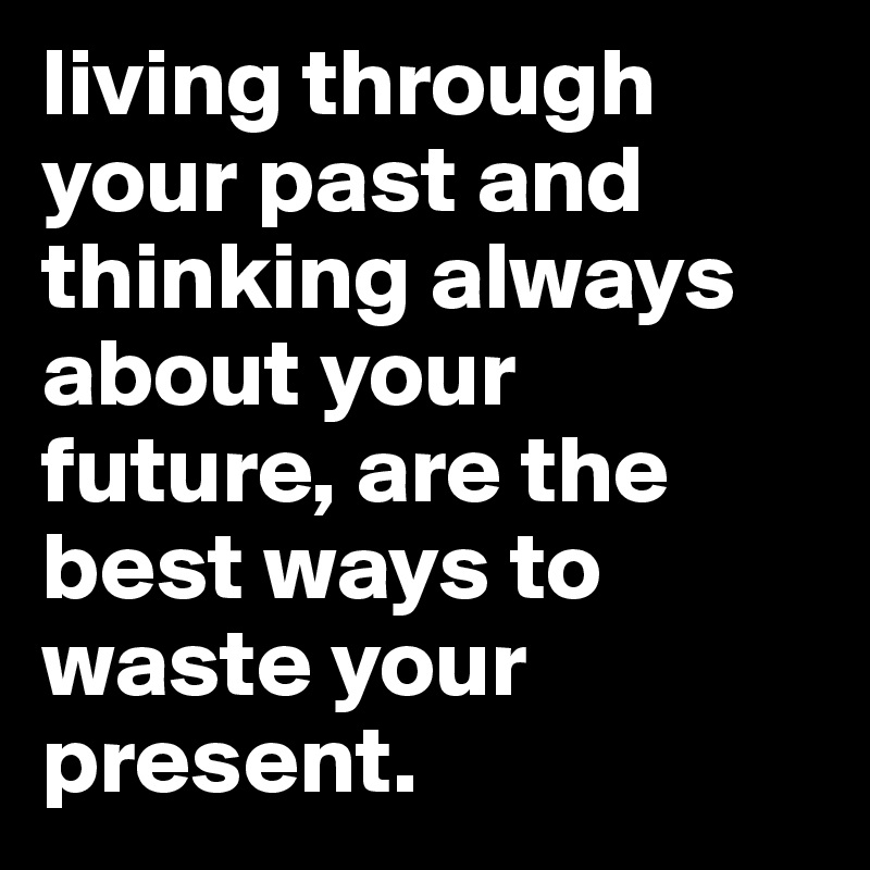 living through your past and thinking always about your future, are the best ways to waste your present.
