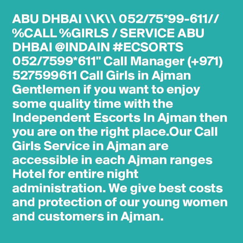 ABU DHBAI \\K\\ 052/75*99-611// %CALL %GIRLS / SERVICE ABU DHBAI @INDAIN #ECSORTS 052/7599*611" Call Manager (+971) 527599611 Call Girls in Ajman Gentlemen if you want to enjoy some quality time with the Independent Escorts In Ajman then you are on the right place.Our Call Girls Service in Ajman are accessible in each Ajman ranges Hotel for entire night administration. We give best costs and protection of our young women and customers in Ajman.