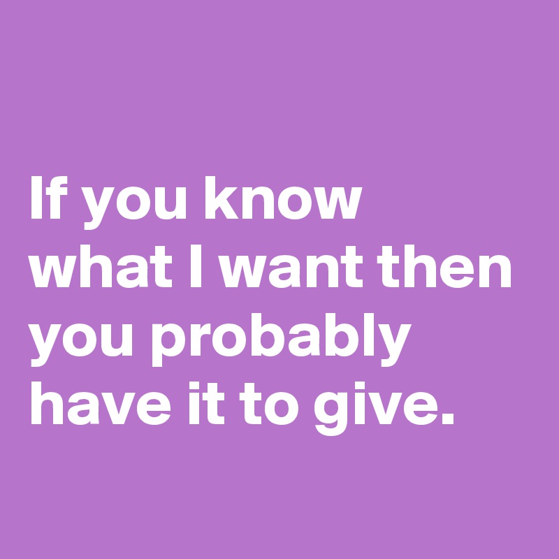 

If you know what I want then you probably have it to give.
