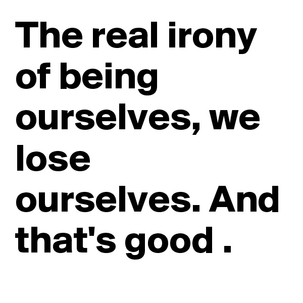 The real irony of being ourselves, we lose ourselves. And that's good .