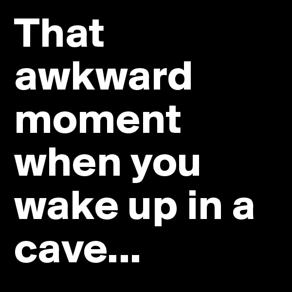That awkward moment when you wake up in a cave...