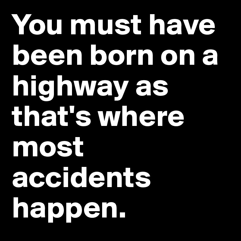 You must have been born on a highway as that's where most accidents happen.