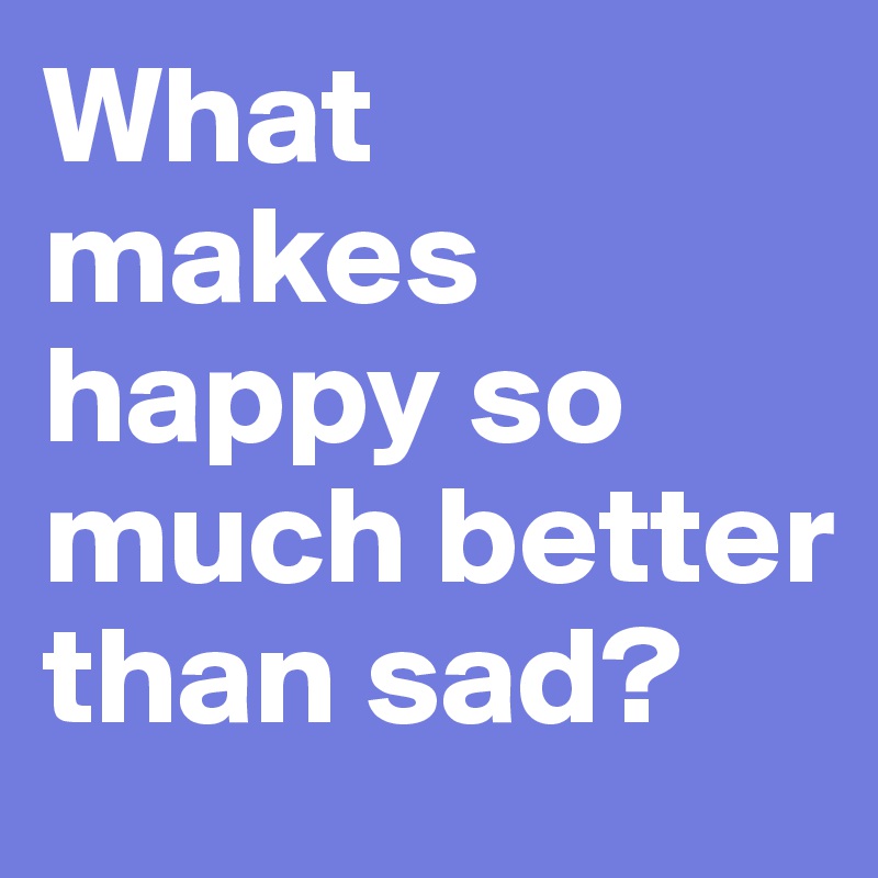 What makes happy so much better than sad?