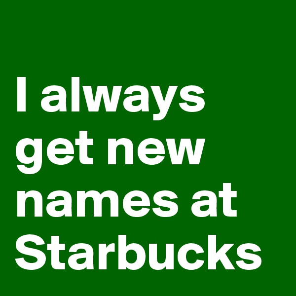 
I always get new names at Starbucks