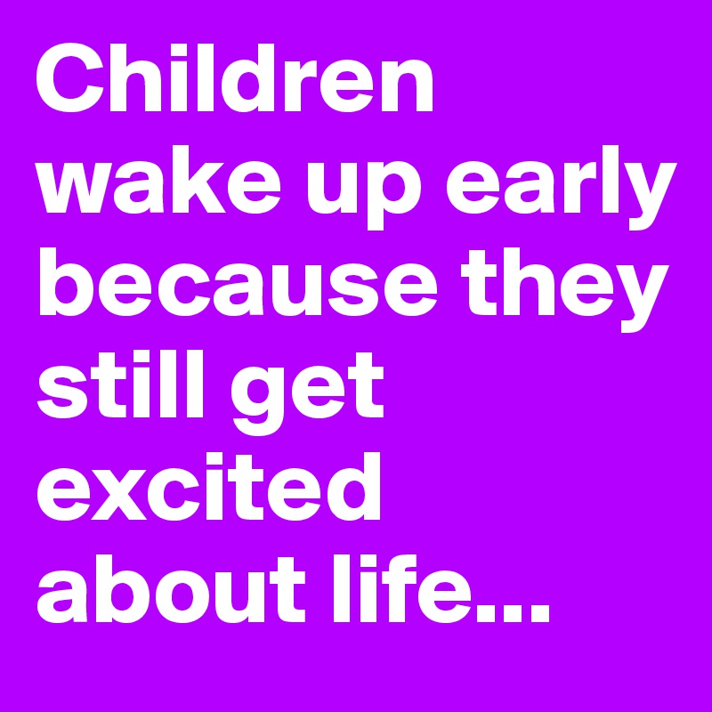 Children wake up early because they still get excited about life...