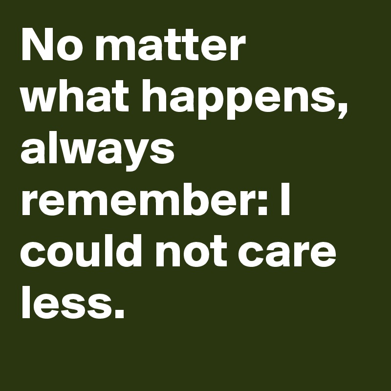 No matter what happens, always remember: I could not care less.