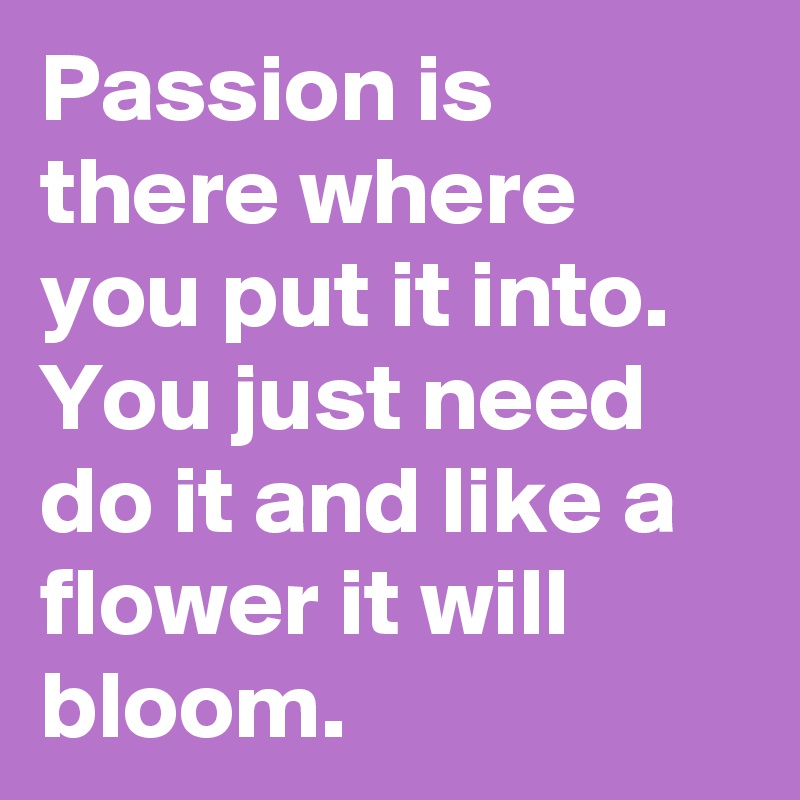 Passion is there where you put it into. You just need do it and like a flower it will bloom.