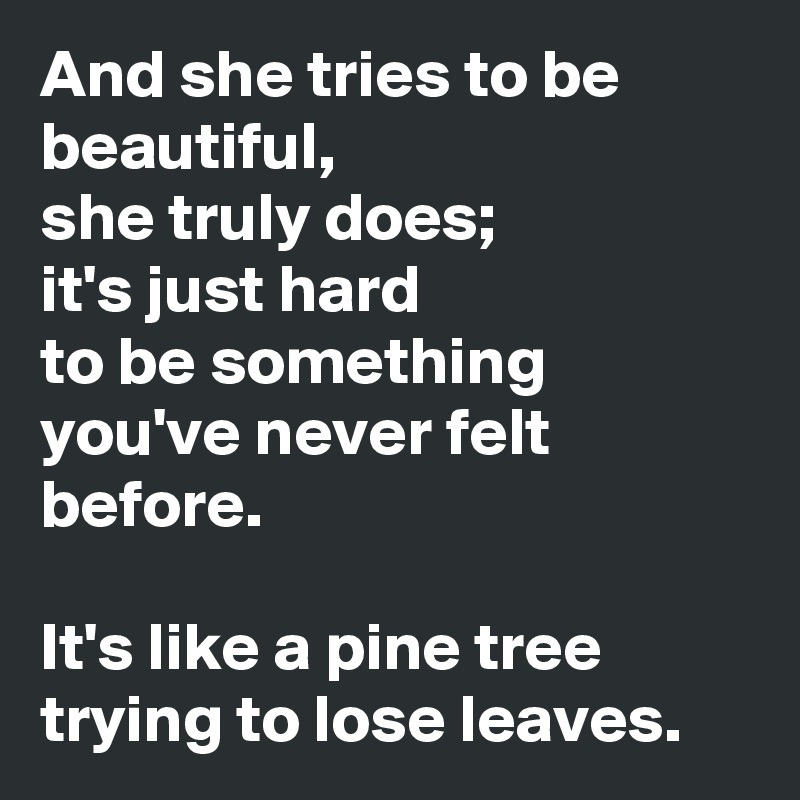 And she tries to be beautiful, 
she truly does;
it's just hard
to be something you've never felt before.

It's like a pine tree trying to lose leaves.