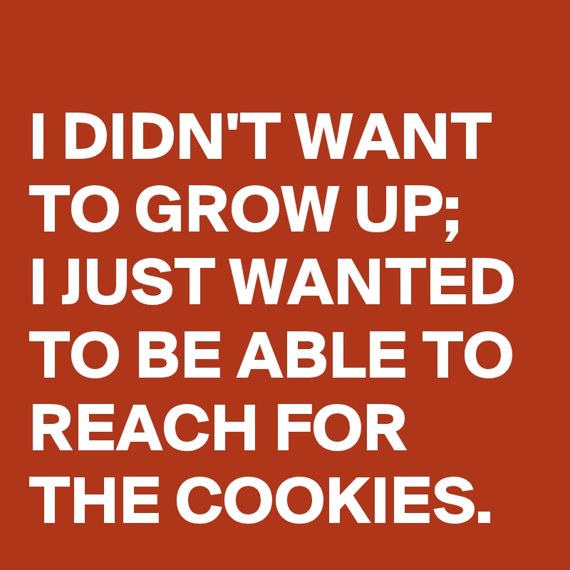
I DIDN'T WANT TO GROW UP;
I JUST WANTED TO BE ABLE TO REACH FOR THE COOKIES.